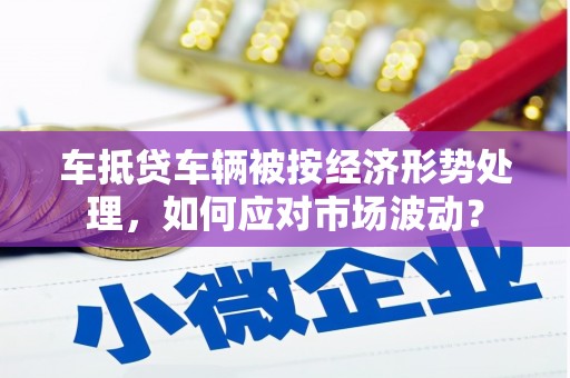 邹平车抵贷车辆被按经济形势处理，如何应对市场波动？